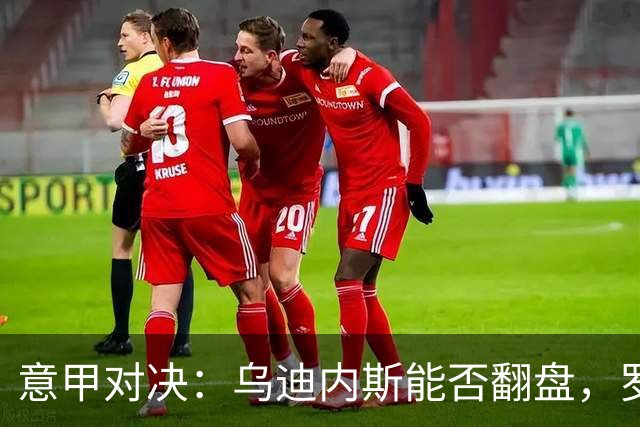 意甲对决：乌迪内斯能否翻盘，罗马迎战国米剑拔弩张？
